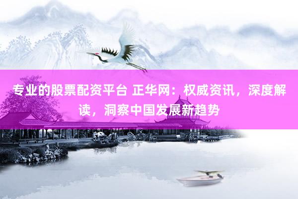 专业的股票配资平台 正华网：权威资讯，深度解读，洞察中国发展新趋势