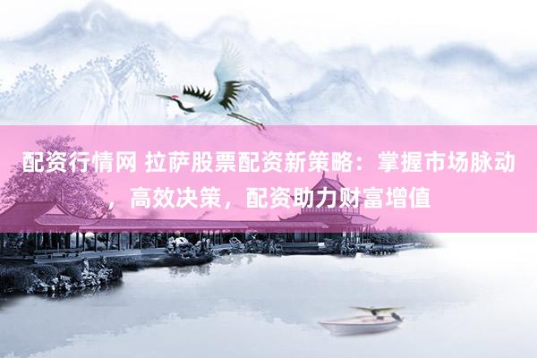 配资行情网 拉萨股票配资新策略：掌握市场脉动，高效决策，配资助力财富增值
