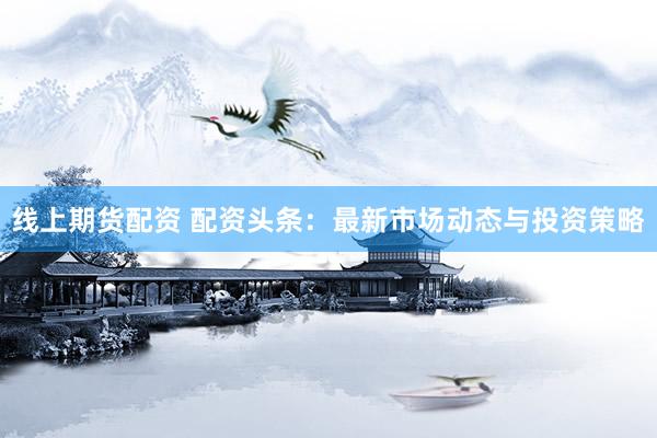 线上期货配资 配资头条：最新市场动态与投资策略