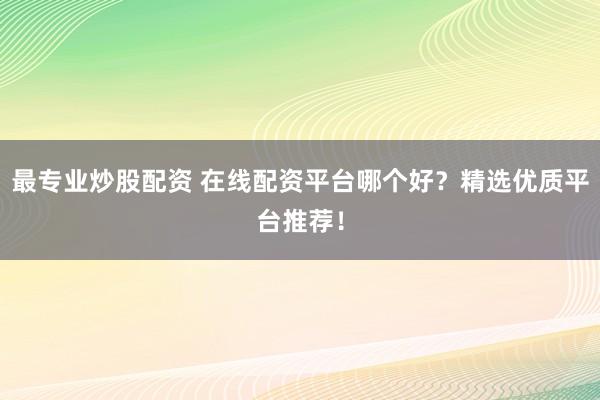 最专业炒股配资 在线配资平台哪个好？精选优质平台推荐！