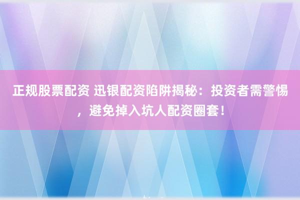 正规股票配资 迅银配资陷阱揭秘:投资者需警惕,避免掉入坑人配资圈套!