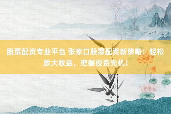 股票配资专业平台 张家口股票配资新策略:轻松放大收益,把握投资先机!