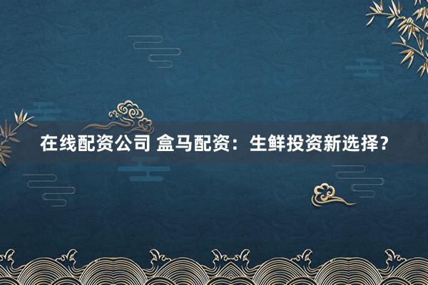 在线配资公司 盒马配资：生鲜投资新选择？