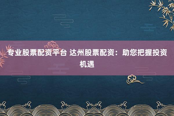 专业股票配资平台 达州股票配资：助您把握投资机遇