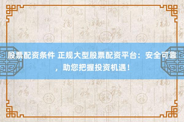 股票配资条件 正规大型股票配资平台：安全可靠，助您把握投资机遇！