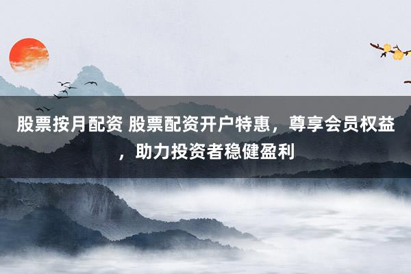 股票按月配资 股票配资开户特惠,尊享会员权益,助力投资者稳健盈利