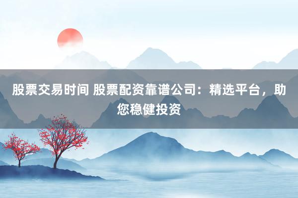 股票交易时间 股票配资靠谱公司:精选平台,助您稳健投资