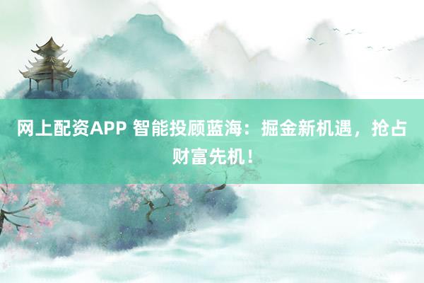 网上配资APP 智能投顾蓝海:掘金新机遇,抢占财富先机!