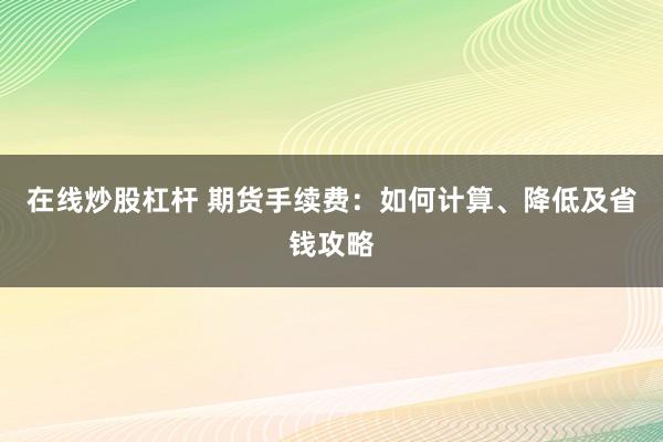 在线炒股杠杆 期货手续费：如何计算、降低及省钱攻略