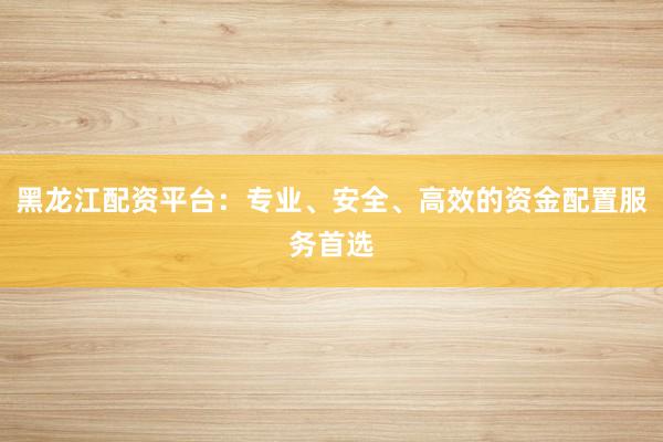 黑龙江配资平台：专业、安全、高效的资金配置服务首选