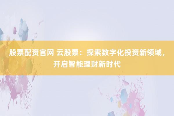 股票配资官网 云股票：探索数字化投资新领域，开启智能理财新时代