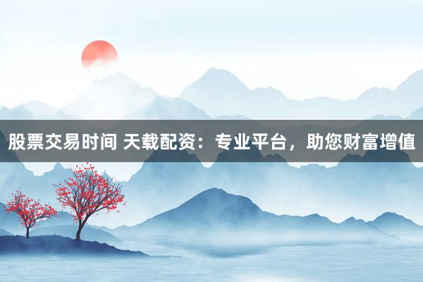 股票交易时间 天载配资：专业平台，助您财富增值