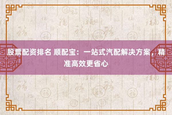 股票配资排名 顺配宝:一站式汽配解决方案,精准高效更省心