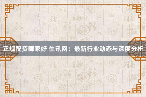 正规配资哪家好 生讯网:最新行业动态与深度分析