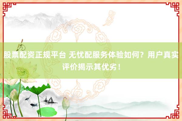 股票配资正规平台 无忧配服务体验如何?用户真实评价揭示其优劣!