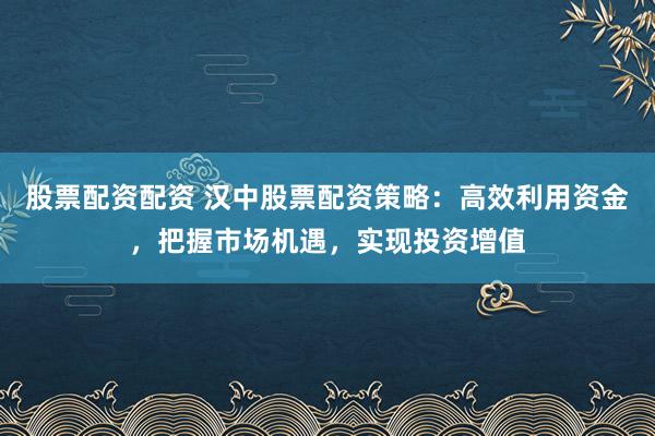 股票配资配资 汉中股票配资策略:高效利用资金,把握市场机遇,实现投资增值
