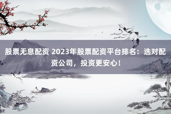 股票无息配资 2023年股票配资平台排名:选对配资公司,投资更安心!