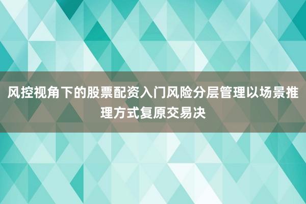 风控视角下的股票配资入门风险分层管理以场景推理方式复原交易决