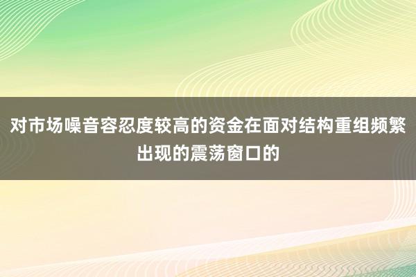 对市场噪音容忍度较高的资金在面对结构重组频繁出现的震荡窗口的