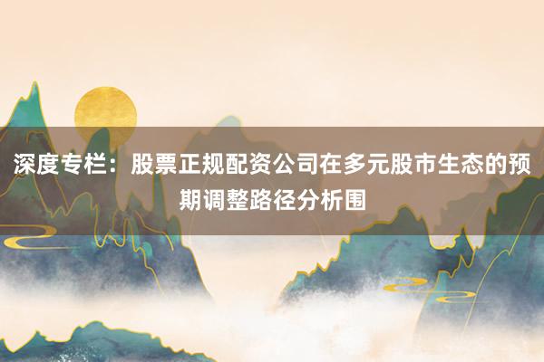 深度专栏：股票正规配资公司在多元股市生态的预期调整路径分析围