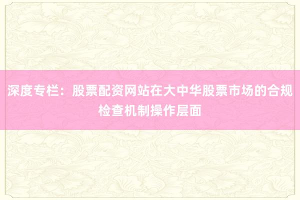 深度专栏:股票配资网站在大中华股票市场的合规检查机制操作层面