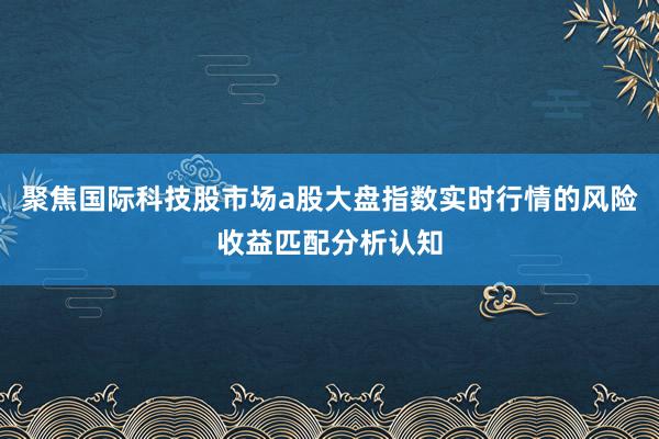 聚焦国际科技股市场a股大盘指数实时行情的风险收益匹配分析认知