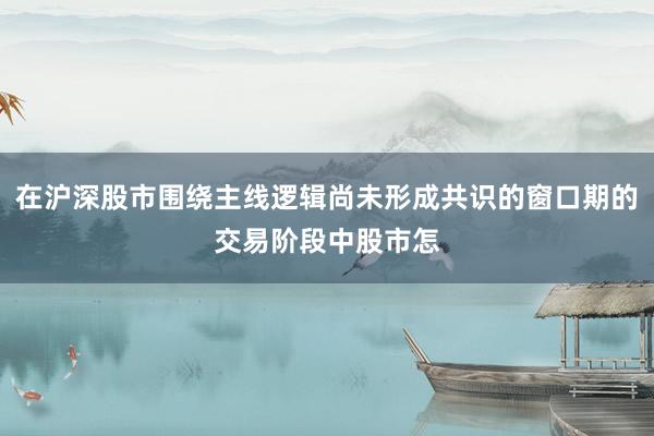在沪深股市围绕主线逻辑尚未形成共识的窗口期的交易阶段中股市怎