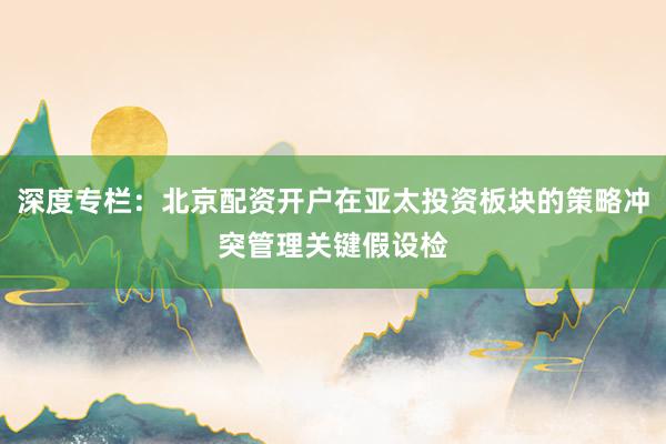 深度专栏：北京配资开户在亚太投资板块的策略冲突管理关键假设检