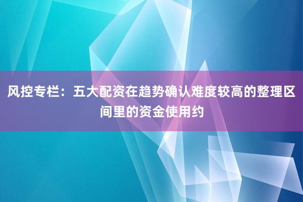 风控专栏：五大配资在趋势确认难度较高的整理区间里的资金使用约