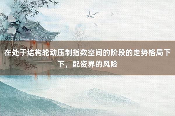 在处于结构轮动压制指数空间的阶段的走势格局下下，配资界的风险