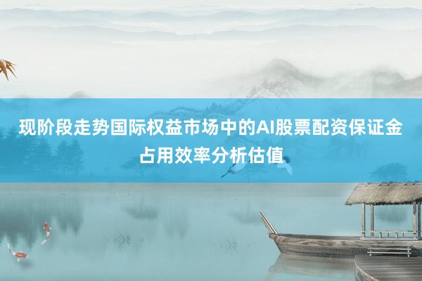 现阶段走势国际权益市场中的AI股票配资保证金占用效率分析估值