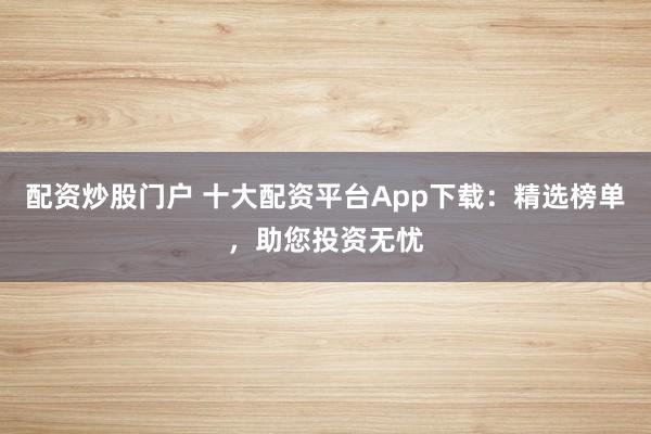 配资炒股门户 十大配资平台App下载：精选榜单，助您投资无忧