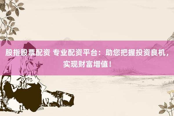 股指股票配资 专业配资平台：助您把握投资良机，实现财富增值！