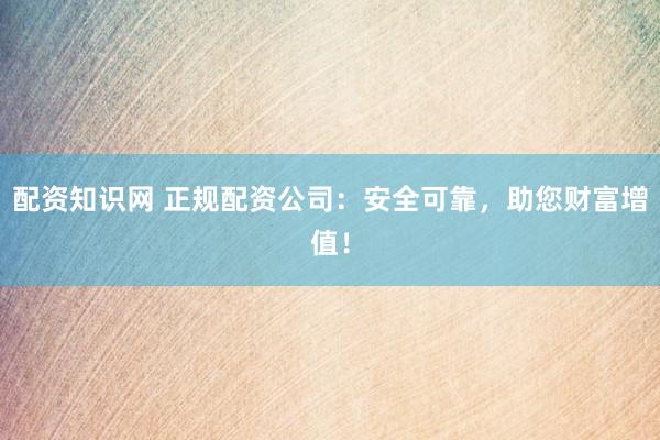 配资知识网 正规配资公司:安全可靠,助您财富增值!