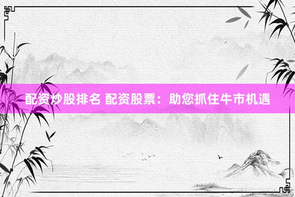 配资炒股排名 配资股票:助您抓住牛市机遇