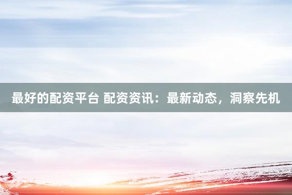 最好的配资平台 配资资讯：最新动态，洞察先机