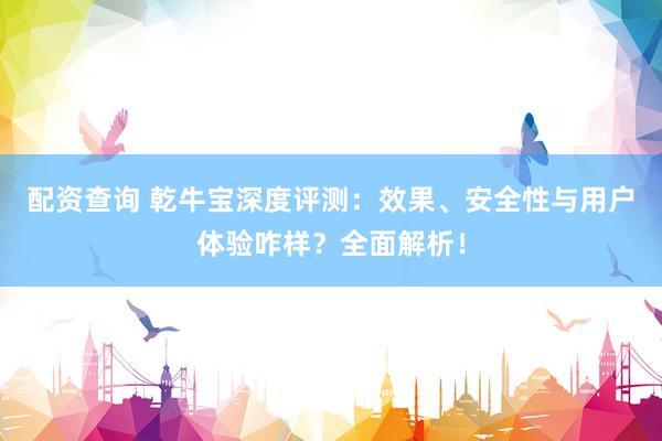 配资查询 乾牛宝深度评测：效果、安全性与用户体验咋样？全面解析！