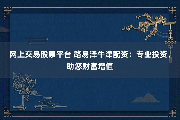 网上交易股票平台 路易泽牛津配资:专业投资,助您财富增值