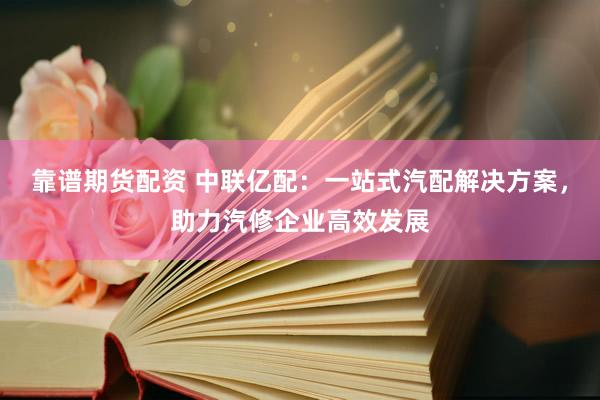 靠谱期货配资 中联亿配:一站式汽配解决方案,助力汽修企业高效发展