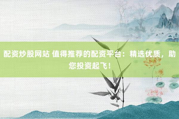 配资炒股网站 值得推荐的配资平台：精选优质，助您投资起飞！