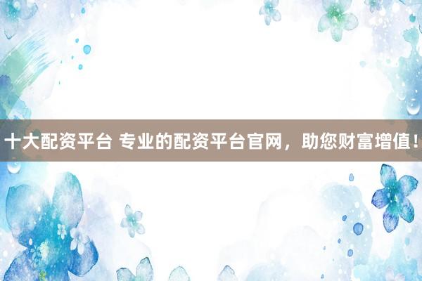 十大配资平台 专业的配资平台官网，助您财富增值！