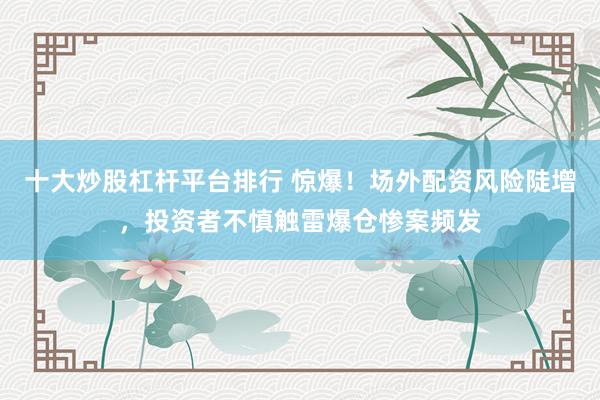 十大炒股杠杆平台排行 惊爆!场外配资风险陡增,投资者不慎触雷爆仓惨案频发