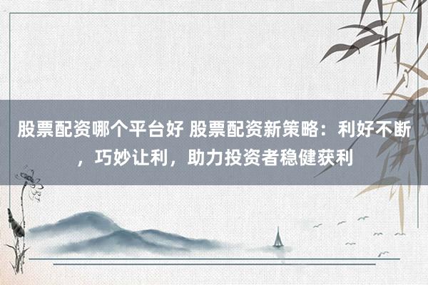 股票配资哪个平台好 股票配资新策略:利好不断,巧妙让利,助力投资者稳健获利