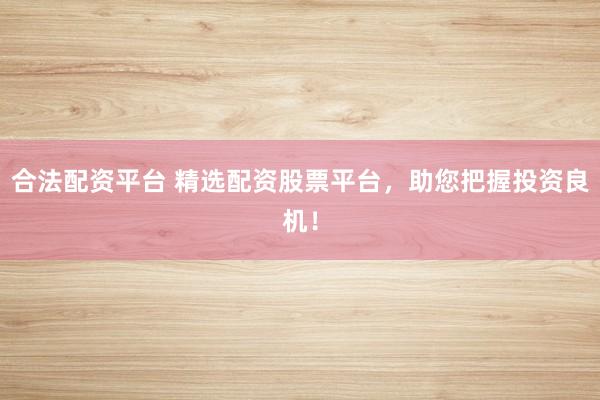 合法配资平台 精选配资股票平台，助您把握投资良机！