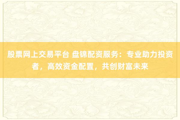 股票网上交易平台 盘锦配资服务：专业助力投资者，高效资金配置，共创财富未来