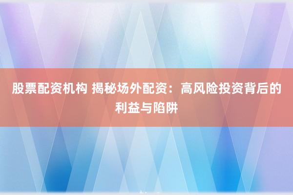 股票配资机构 揭秘场外配资：高风险投资背后的利益与陷阱